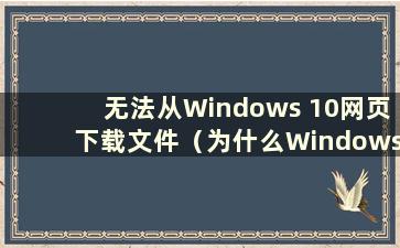 无法从Windows 10网页下载文件（为什么Windows 10网页无法下载）